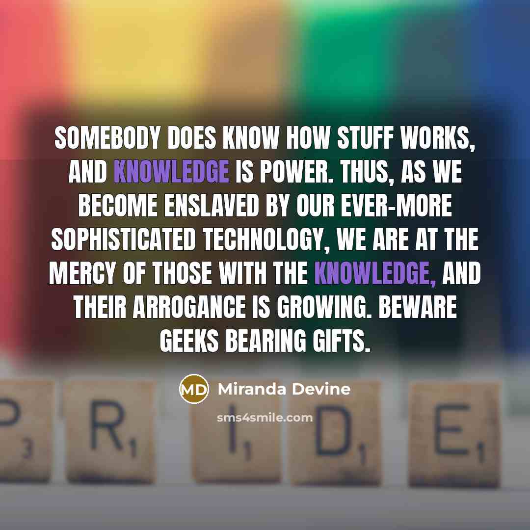 “Somebody does know how stuff works, and knowledge is power. Thus, as we become enslaved by our ever-more sophisticated technology, we are at the mercy of those with The Knowledge, and their arrogance is growing. Beware geeks bearing gifts.” quote by Miranda Devine