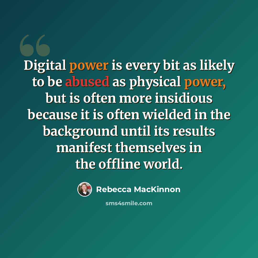 “Digital power is every bit as likely to be abused as physical power, but is often more insidious because it is often wielded in the background until its results manifest themselves in the offline world.” quote by Rebecca MacKinnon