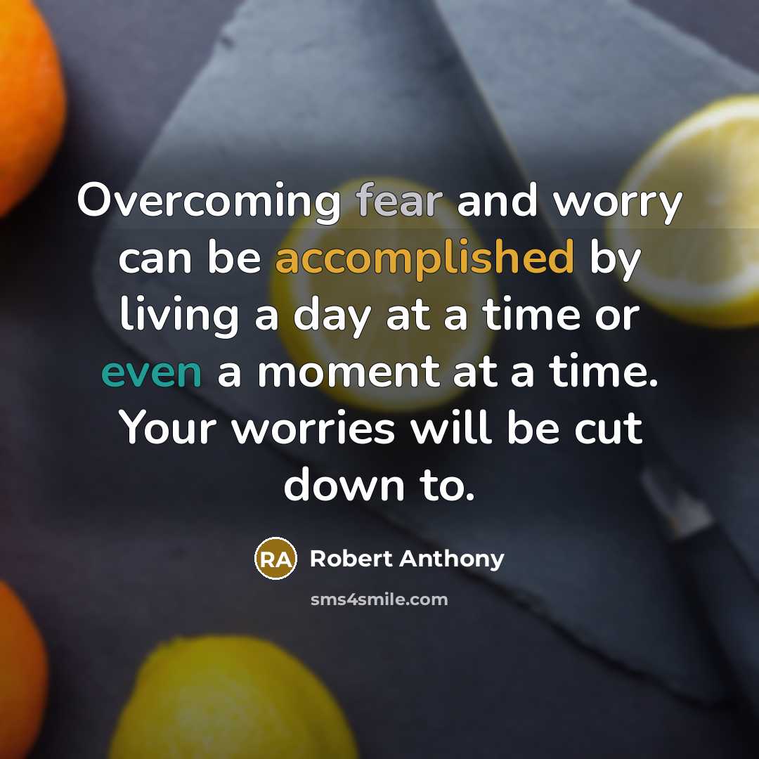 “Overcoming fear and worry can be accomplished by living a day at a time or even a moment at a time. Your worries will be cut down to.” quote by Robert Anthony