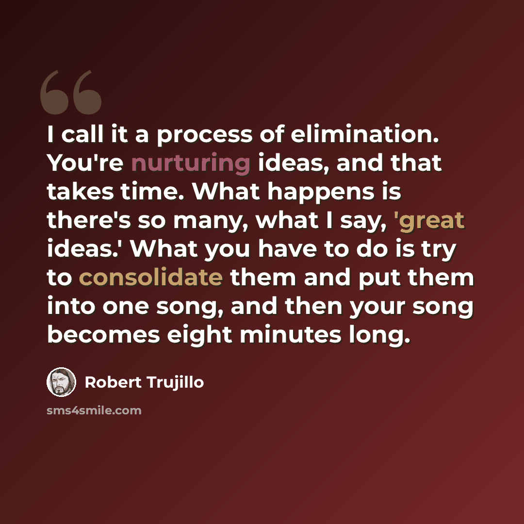 “I call it a process of elimination. You're nurturing ideas, and that takes time. What happens is there's so many, what I say, 'great ideas.' What you have to do is try to consolidate them and put them into one song, and then your song becomes eight minutes long.” quote by Robert Trujillo