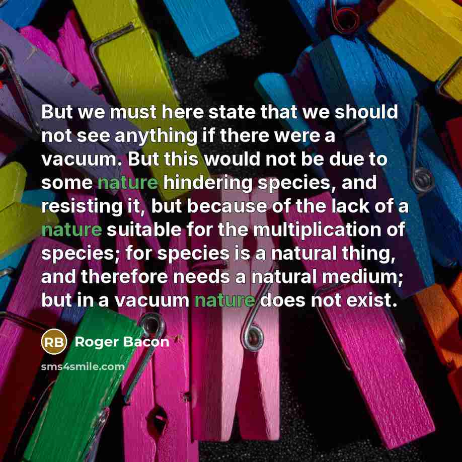 “But we must here state that we should not see anything if there were a vacuum. But this would not be due to some nature hindering species, and resisting it, but because of the lack of a nature suitable for the multiplication of species; for species is a natural thing, and therefore needs a natural…” quote by Roger Bacon