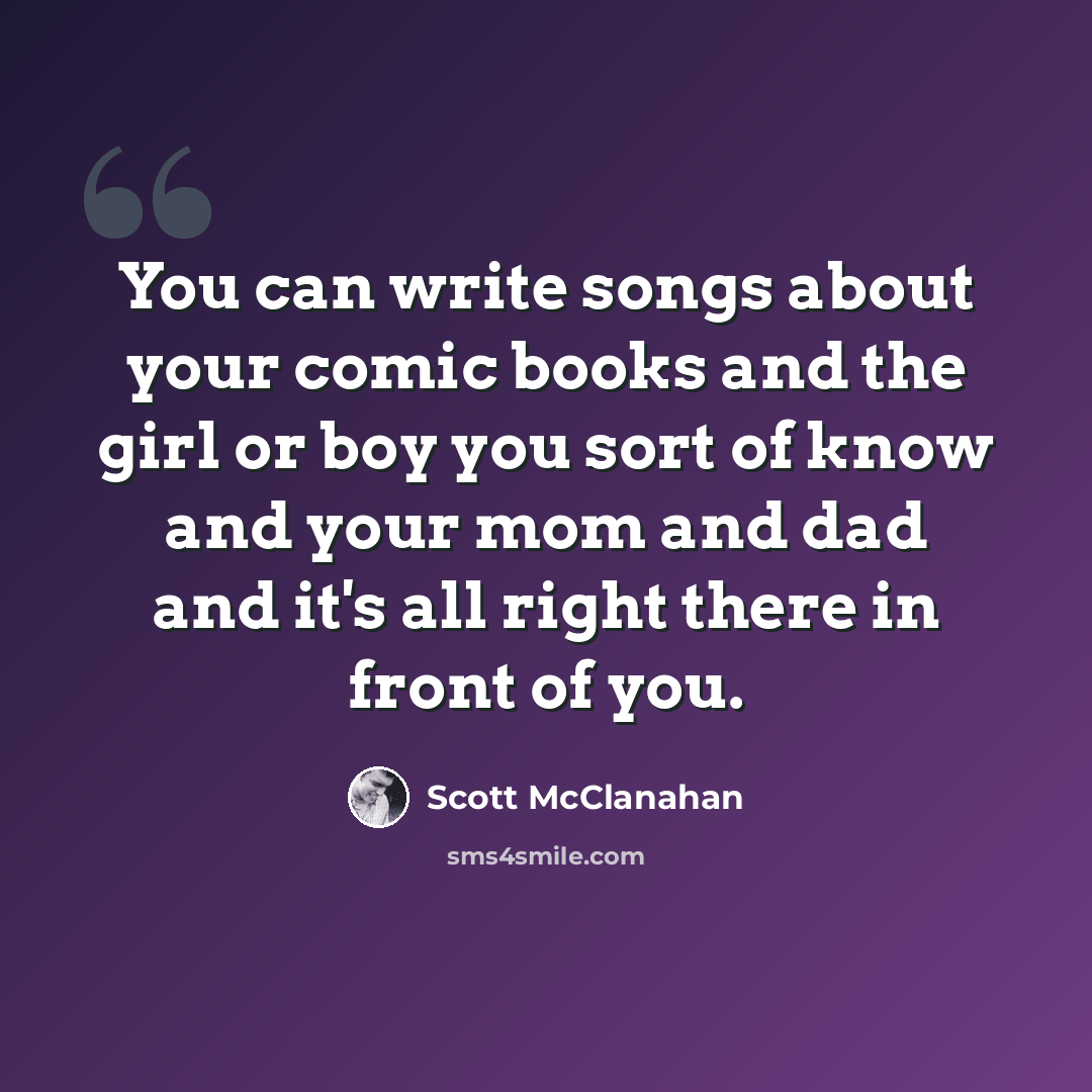 “You can write songs about your comic books and the girl or boy you sort of know and your mom and dad and it's all right there in front of you.” quote by Scott McClanahan