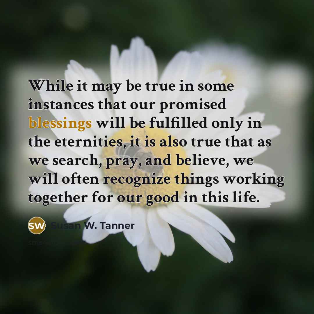 “While it may be true in some instances that our promised blessings will be fulfilled only in the eternities, it is also true that as we search, pray, and believe, we will often recognize things working together for our good in this life.” quote by Susan W. Tanner
