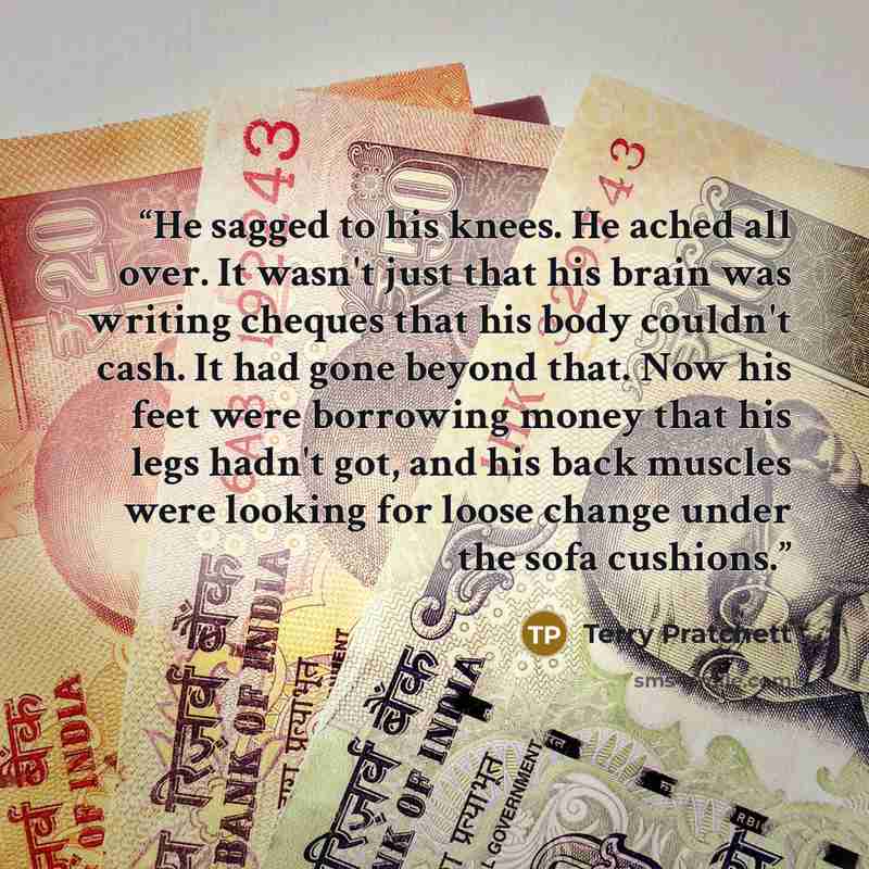 “He sagged to his knees. He ached all over. It wasn't just that his brain was writing cheques that his body couldn't cash. It had gone beyond that. Now his feet were borrowing money that his legs hadn't got, and his back muscles were looking for loose change under the sofa cushions.” quote by Terry Pratchett
