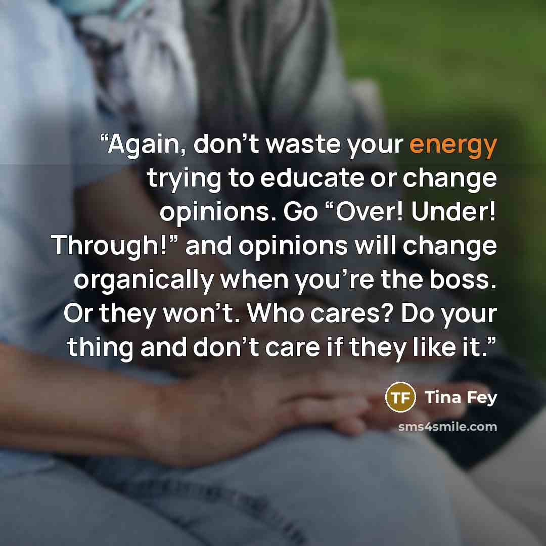 “Again, don’t waste your energy trying to educate or change opinions. Go “Over! Under! Through!” and opinions will change organically when you’re the boss. Or they won’t. Who cares? Do your thing and don’t care if they like it.” quote by Tina Fey
