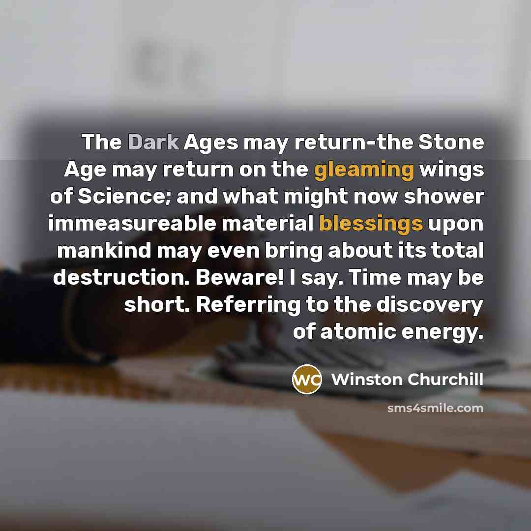 “The Dark Ages may return-the Stone Age may return on the gleaming wings of Science; and what might now shower immeasureable material blessings upon mankind may even bring about its total destruction. Beware! I say. Time may be short. Referring to the discovery of atomic energy.” quote by Winston Churchill