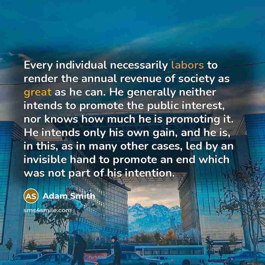 “Every individual necessarily labors to render the annual revenue of society as great as he can. He generally neither intends to promote the public interest, nor knows how much he is promoting it. He intends only his own gain, and he is, in this, as in many other cases, led by an invisible hand to…” quote by Adam Smith