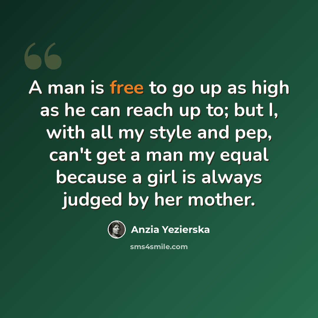 “A man is free to go up as high as he can reach up to; but I, with all my style and pep, can't get a man my equal because a girl is always judged by her mother.” quote by Anzia Yezierska