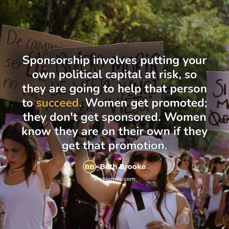 “Sponsorship involves putting your own political capital at risk, so they are going to help that person to succeed. Women get promoted; they don't get sponsored. Women know they are on their own if they get that promotion.” quote by Beth Brooke
