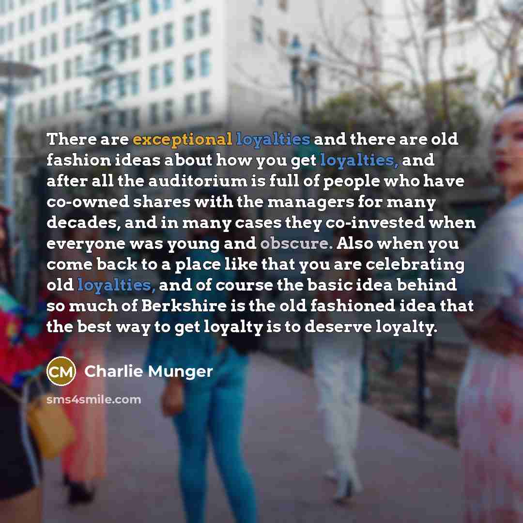 “There are exceptional loyalties and there are old fashion ideas about how you get loyalties, and after all the auditorium is full of people who have co-owned shares with the managers for many decades, and in many cases they co-invested when everyone was young and obscure. Also when you come back…” quote by Charlie Munger