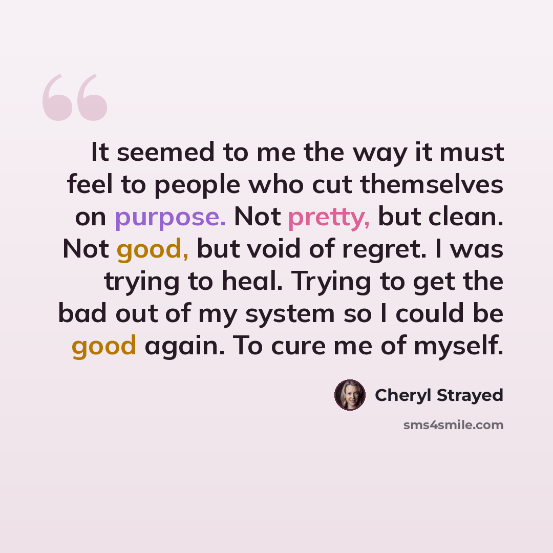 “It seemed to me the way it must feel to people who cut themselves on purpose. Not pretty, but clean. Not good, but void of regret. I was trying to heal. Trying to get the bad out of my system so I could be good again. To cure me of myself.” quote by Cheryl Strayed
