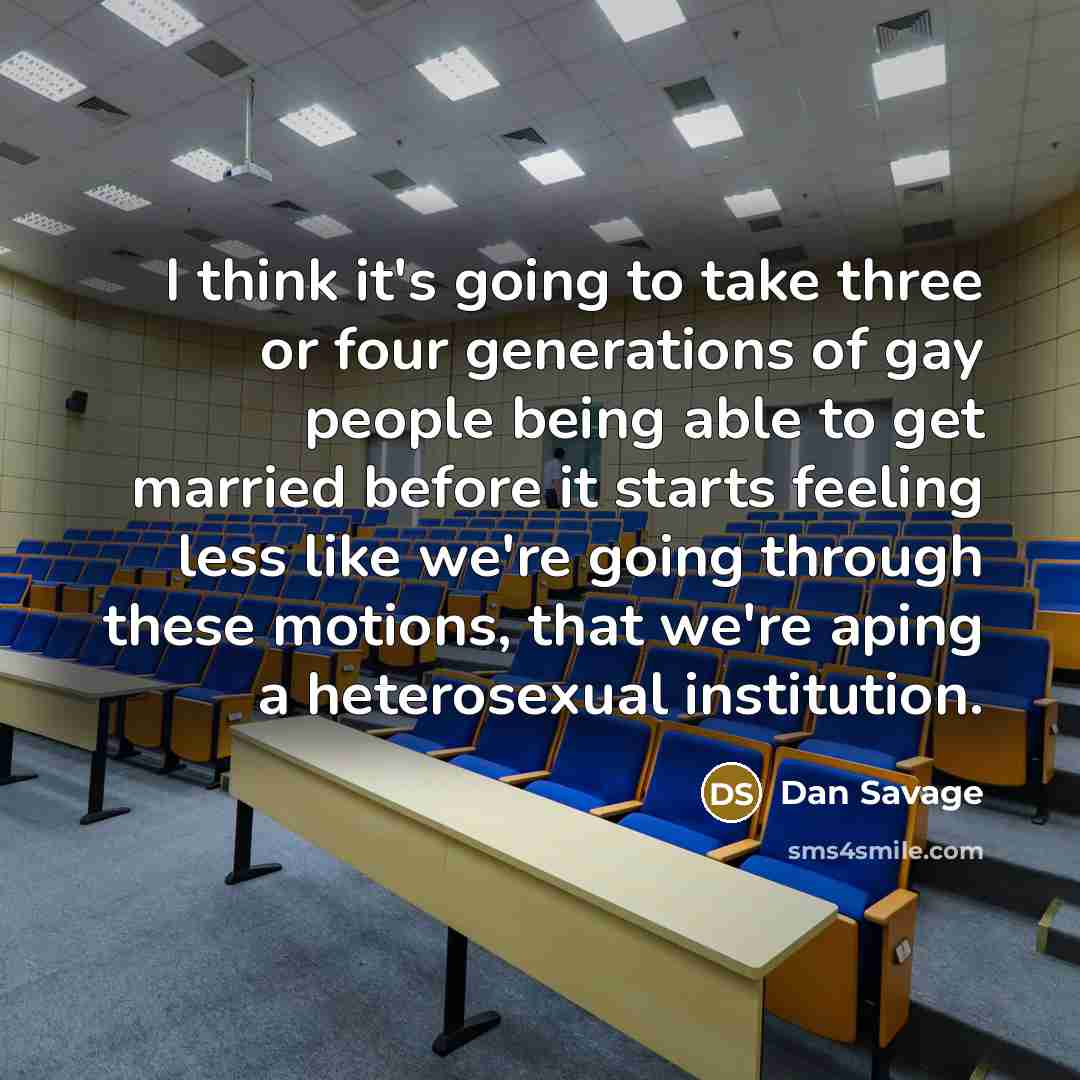 “I think it's going to take three or four generations of gay people being able to get married before it starts feeling less like we're going through these motions, that we're aping a heterosexual institution.” quote by Dan Savage