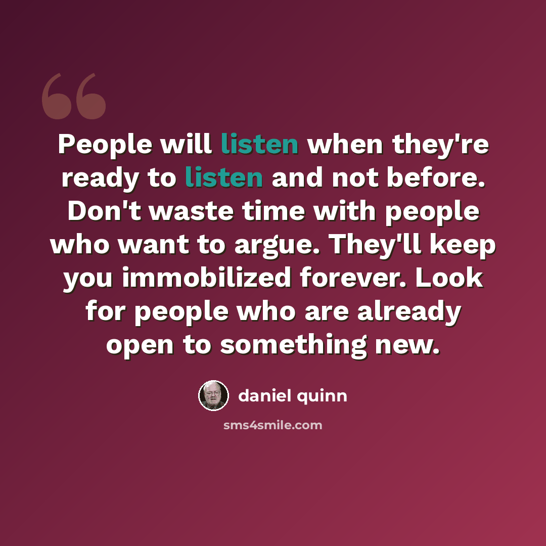 “People will listen when they're ready to listen and not before. Don't waste time with people who want to argue. They'll keep you immobilized forever. Look for people who are already open to something new.” quote by Daniel Quinn