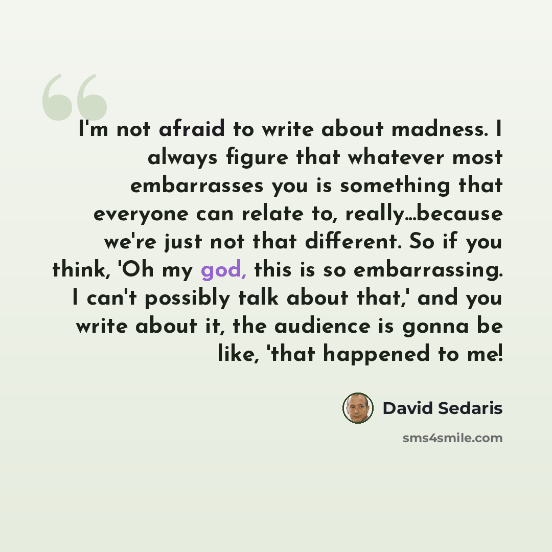 “I'm not afraid to write about madness. I always figure that whatever most embarrasses you is something that everyone can relate to, really...because we're just not that different. So if you think, 'Oh my god, this is so embarrassing. I can't possibly talk about that,' and you write about it, the…” quote by David Sedaris