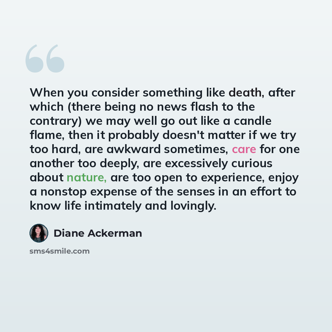 “When you consider something like death, after which (there being no news flash to the contrary) we may well go out like a candle flame, then it probably doesn't matter if we try too hard, are awkward sometimes, care for one another too deeply, are excessively curious about nature, are too open to…” quote by Diane Ackerman