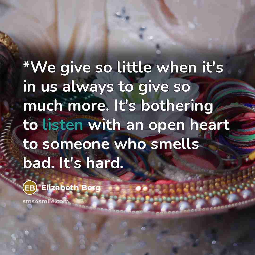 “*We give so little when it's in us always to give so much more. It's bothering to listen with an open heart to someone who smells bad. It's hard.” quote by Elizabeth Berg