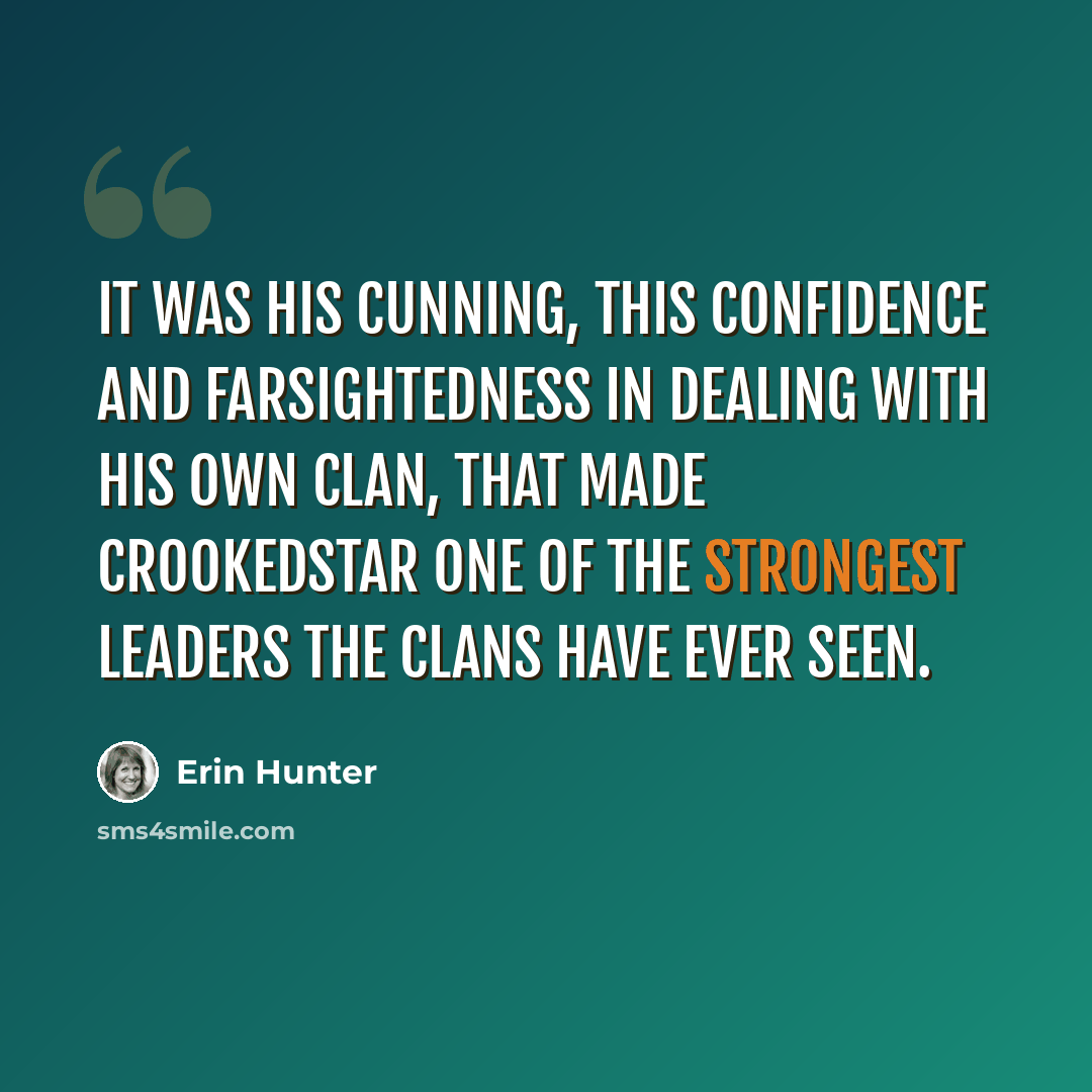 “It was his cunning, this confidence and farsightedness in dealing with his own Clan, that made Crookedstar one of the strongest leaders the Clans have ever seen.” quote by Erin Hunter