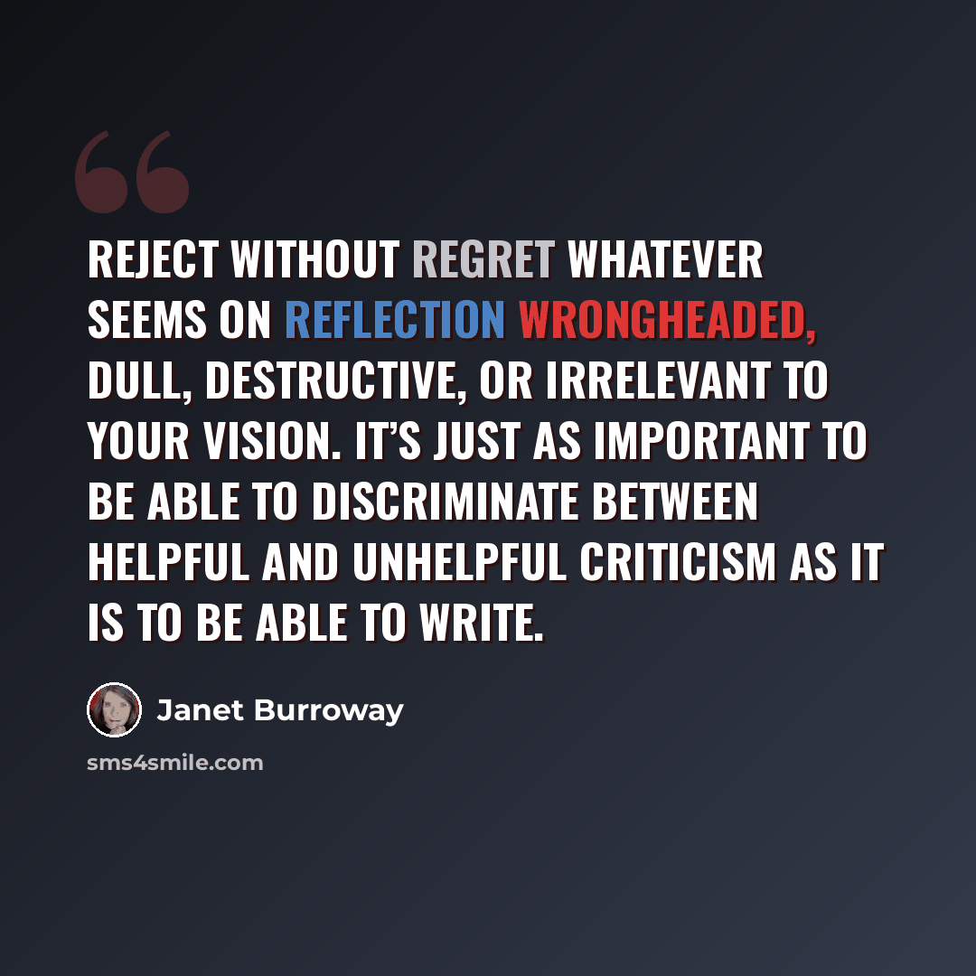 “Reject without regret whatever seems on reflection wrongheaded, dull, destructive, or irrelevant to your vision. It’s just as important to be able to discriminate between helpful and unhelpful criticism as it is to be able to write.” quote by Janet Burroway