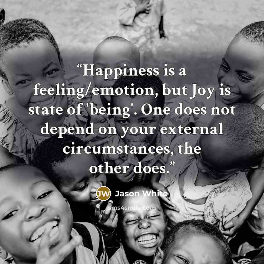 “Happiness is a feeling/emotion, but Joy is state of 'being'. One does not depend on your external circumstances, the other does.” quote by Jason White