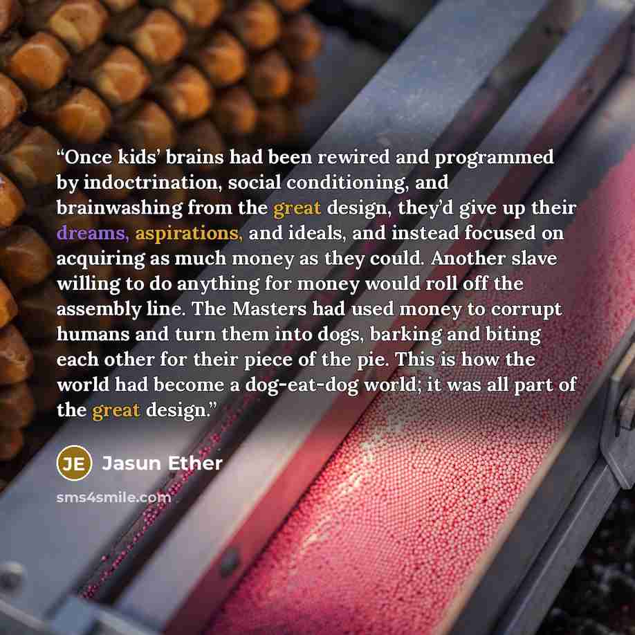“Once kids’ brains had been rewired and programmed by indoctrination, social conditioning, and brainwashing from the great design, they’d give up their dreams, aspirations, and ideals, and instead focused on acquiring as much money as they could. Another slave willing to do anything for money would…” quote by Jasun Ether