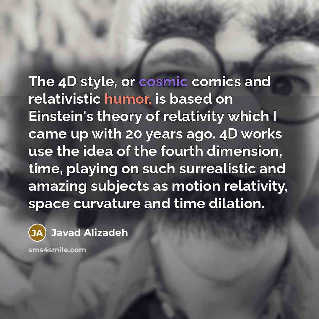 “The 4D style, or cosmic comics and relativistic humor, is based on Einstein's theory of relativity which I came up with 20 years ago. 4D works use the idea of the fourth dimension, time, playing on such surrealistic and amazing subjects as motion relativity, space curvature and time dilation.” quote by Javad Alizadeh