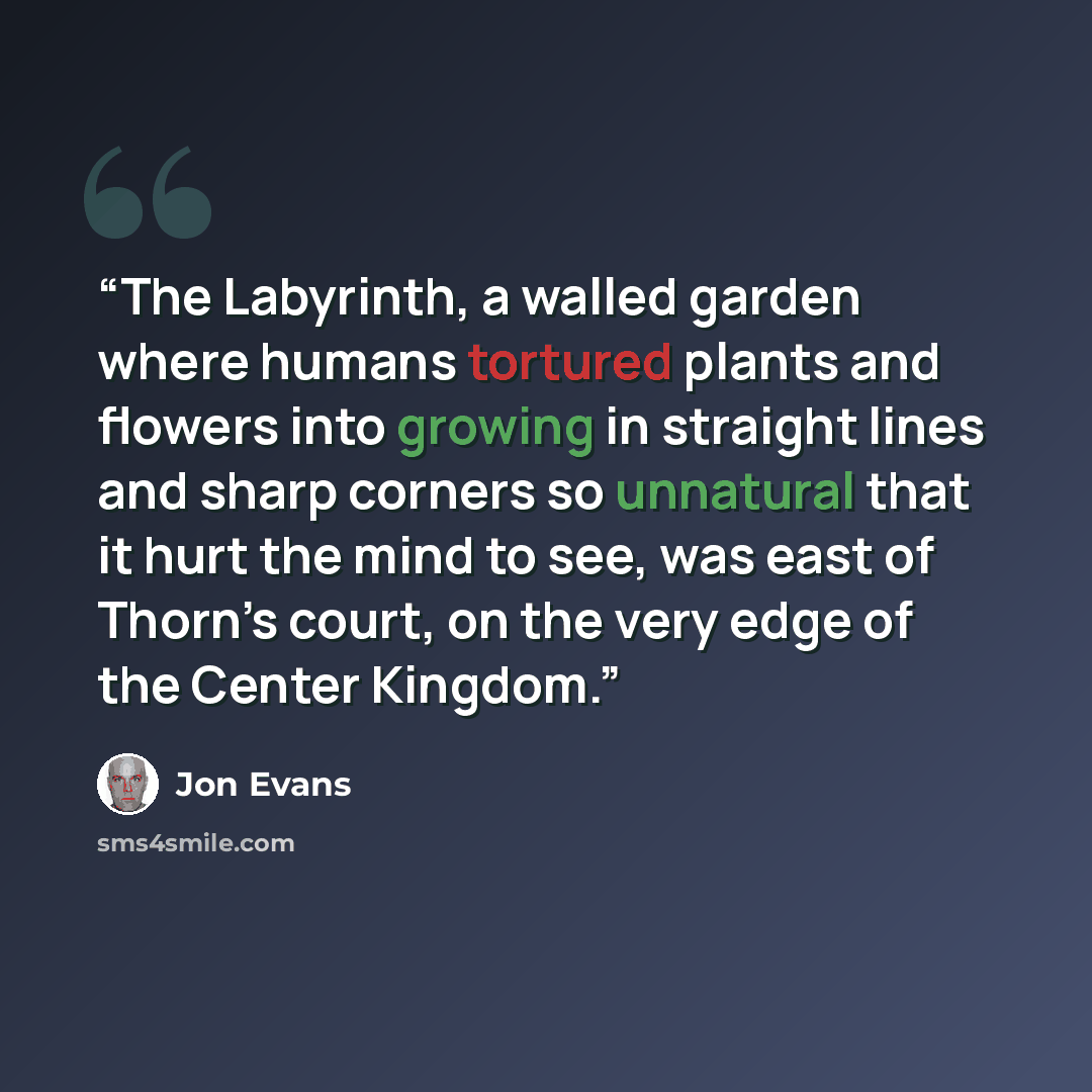 “The Labyrinth, a walled garden where humans tortured plants and flowers into growing in straight lines and sharp corners so unnatural that it hurt the mind to see, was east of Thorn’s court, on the very edge of the Center Kingdom.” quote by Jon Evans