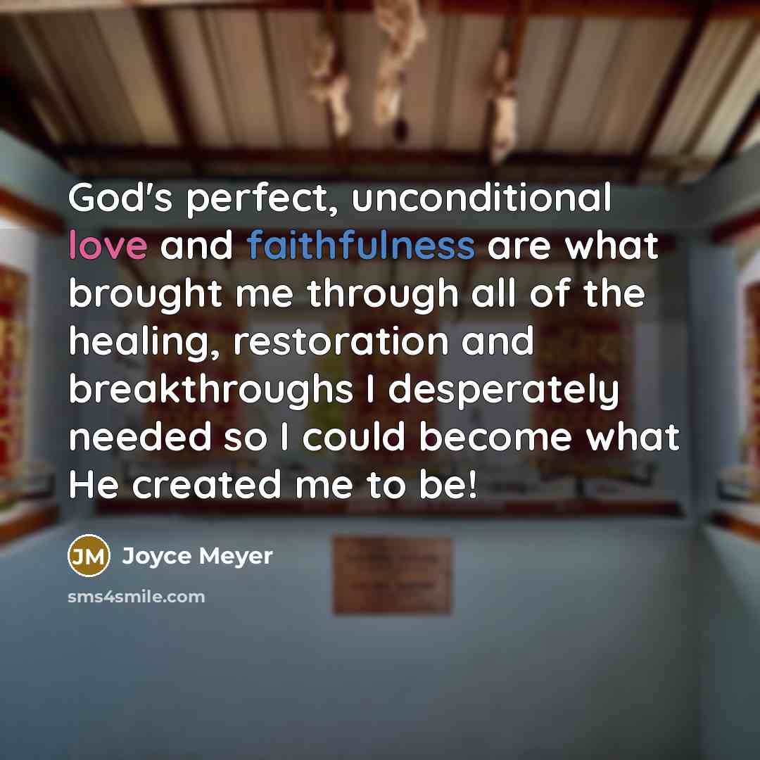 “God's perfect, unconditional love and faithfulness are what brought me through all of the healing, restoration and breakthroughs I desperately needed so I could become what He created me to be!” quote by Joyce Meyer