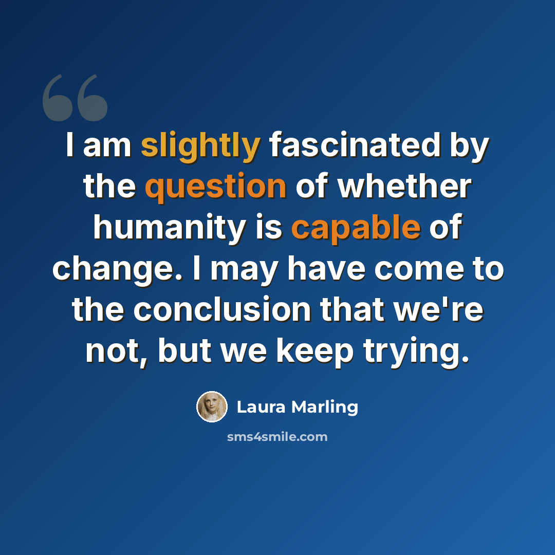 “I am slightly fascinated by the question of whether humanity is capable of change. I may have come to the conclusion that we're not, but we keep trying.” quote by Laura Marling