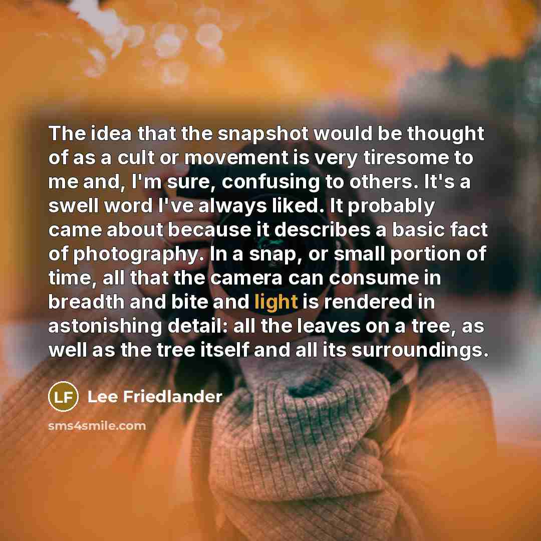 “The idea that the snapshot would be thought of as a cult or movement is very tiresome to me and, I'm sure, confusing to others. It's a swell word I've always liked. It probably came about because it describes a basic fact of photography. In a snap, or small portion of time, all that the camera can…” quote by Lee Friedlander