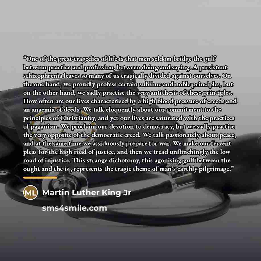 “One of the great tragedies of life is that men seldom bridge the gulf between practice and profession, between doing and saying. A persistent schizophrenia leaves so many of us tragically divided against ourselves. On the one hand, we proudly profess certain sublime and noble principles, but on…” quote by Martin Luther King Jr