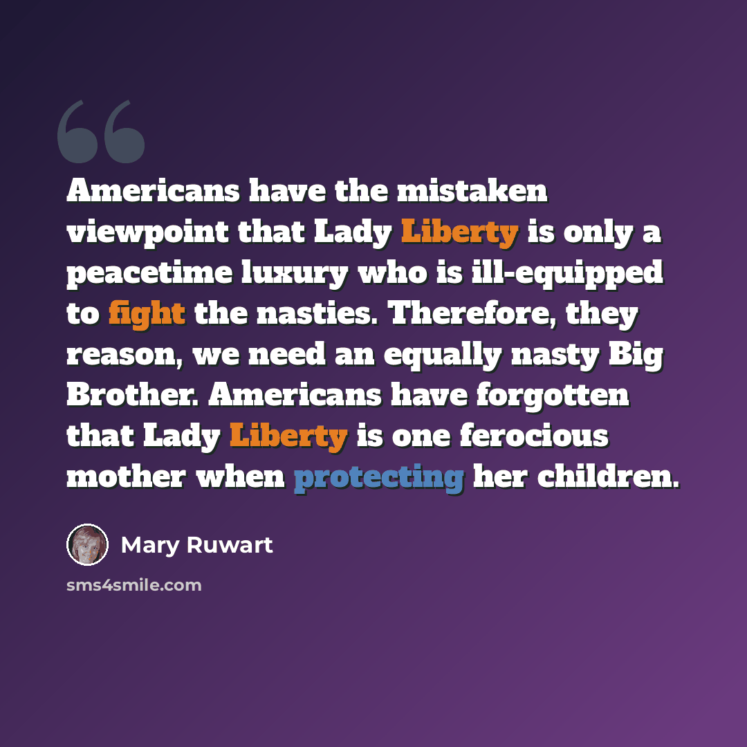 “Americans have the mistaken viewpoint that Lady Liberty is only a peacetime luxury who is ill-equipped to fight the nasties. Therefore, they reason, we need an equally nasty Big Brother. Americans have forgotten that Lady Liberty is one ferocious mother when protecting her children.” quote by Mary Ruwart