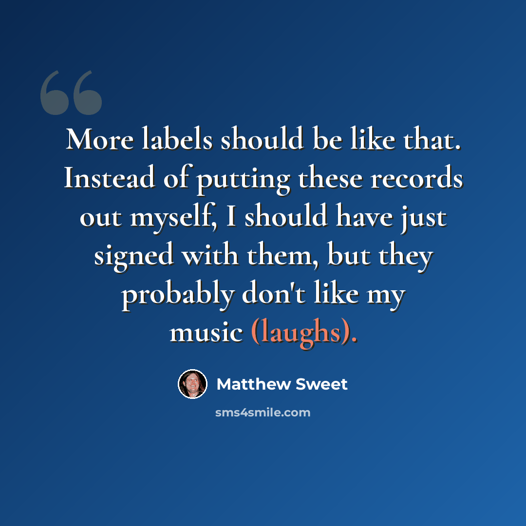“More labels should be like that. Instead of putting these records out myself, I should have just signed with them, but they probably don't like my music (laughs).” quote by Matthew Sweet