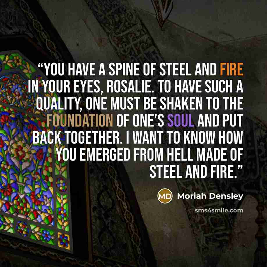 “You have a spine of steel and fire in your eyes, Rosalie. To have such a quality, one must be shaken to the foundation of one’s soul and put back together. I want to know how you emerged from hell made of steel and fire.” quote by Moriah Densley