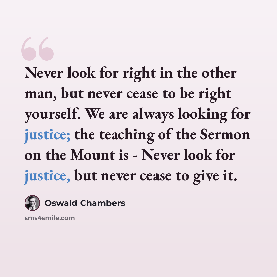 “Never look for right in the other man, but never cease to be right yourself. We are always looking for justice; the teaching of the Sermon on the Mount is - Never look for justice, but never cease to give it.” quote by Oswald Chambers