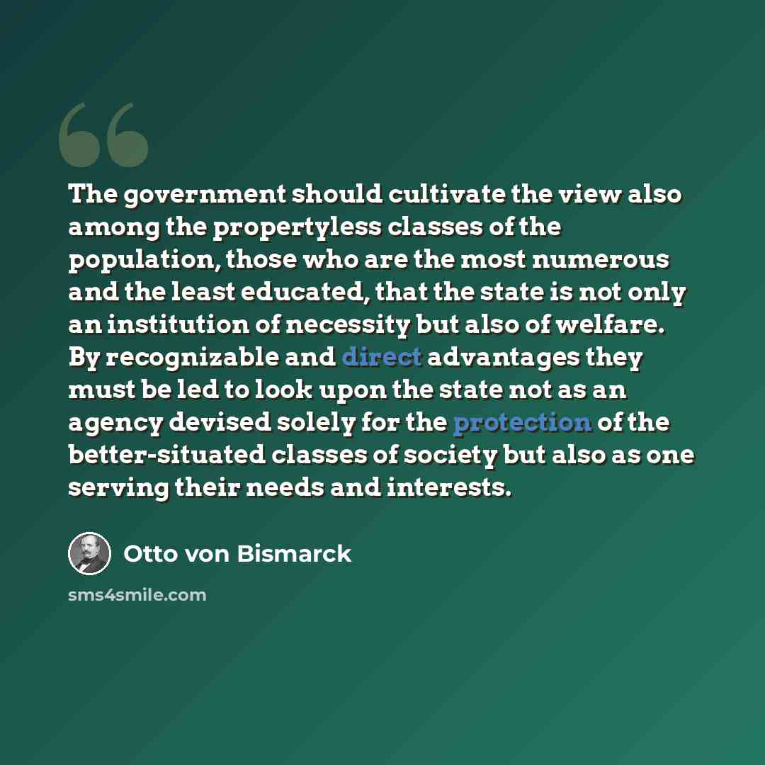 “The government should cultivate the view also among the propertyless classes of the population, those who are the most numerous and the least educated, that the state is not only an institution of necessity but also of welfare. By recognizable and direct advantages they must be led to look upon…” quote by Otto von Bismarck