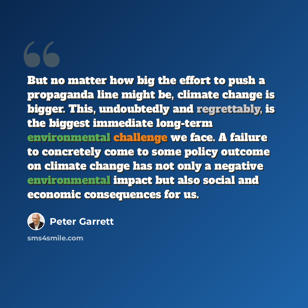 “But no matter how big the effort to push a propaganda line might be, climate change is bigger. This, undoubtedly and regrettably, is the biggest immediate long-term environmental challenge we face. A failure to concretely come to some policy outcome on climate change has not only a negative…” quote by Peter Garrett