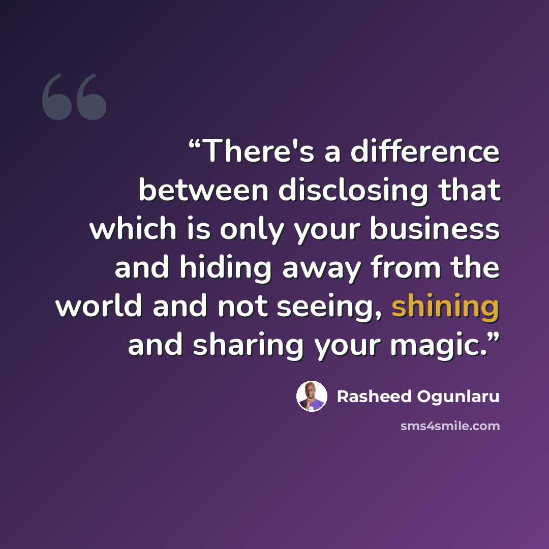 “There's a difference between disclosing that which is only your business and hiding away from the world and not seeing, shining and sharing your magic.” quote by Rasheed Ogunlaru