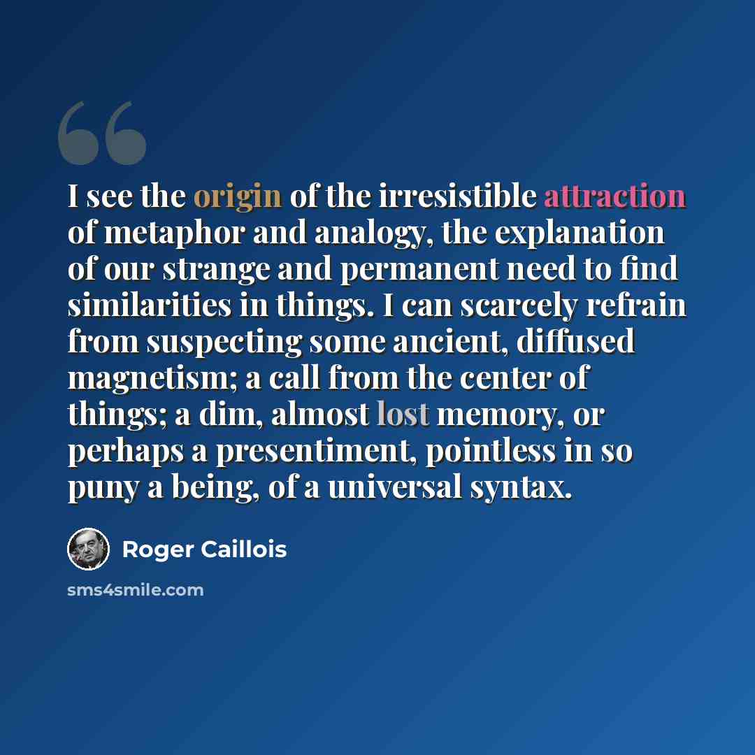 “I see the origin of the irresistible attraction of metaphor and analogy, the explanation of our strange and permanent need to find similarities in things. I can scarcely refrain from suspecting some ancient, diffused magnetism; a call from the center of things; a dim, almost lost memory, or…” quote by Roger Caillois