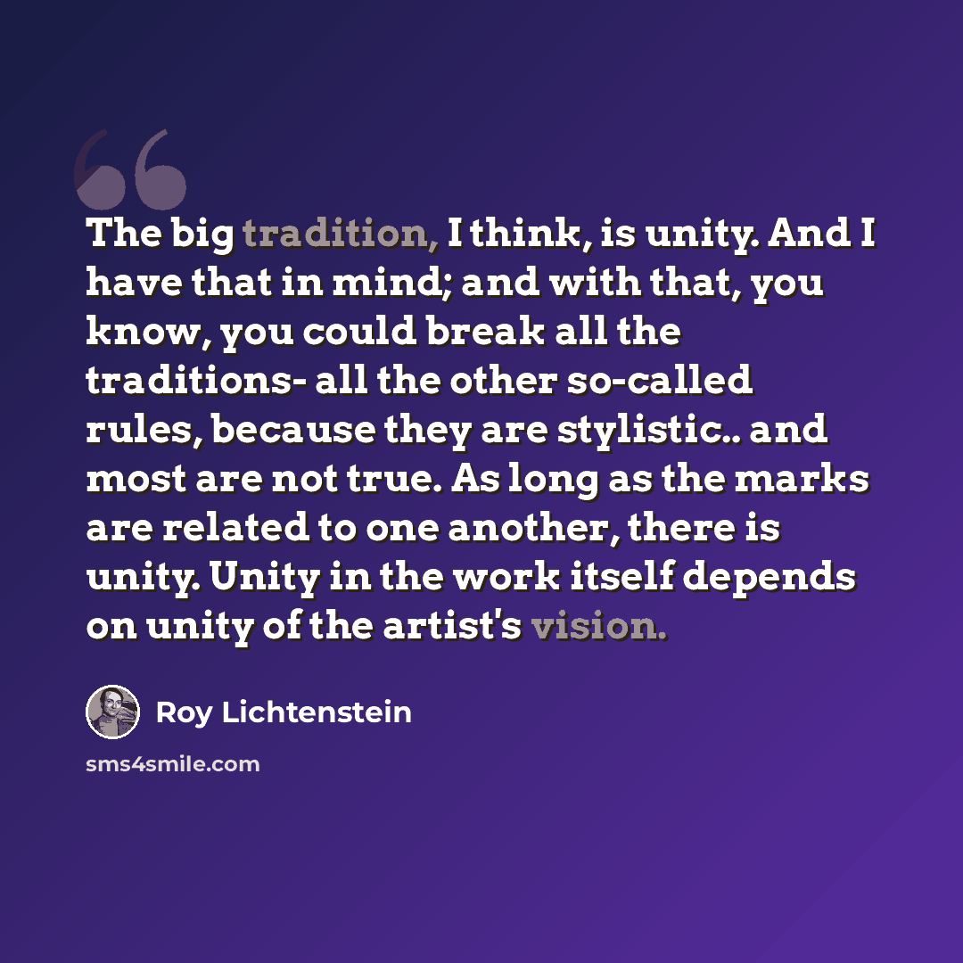 “The big tradition, I think, is unity. And I have that in mind; and with that, you know, you could break all the traditions- all the other so-called rules, because they are stylistic.. and most are not true. As long as the marks are related to one another, there is unity. Unity in the work itself…” quote by Roy Lichtenstein