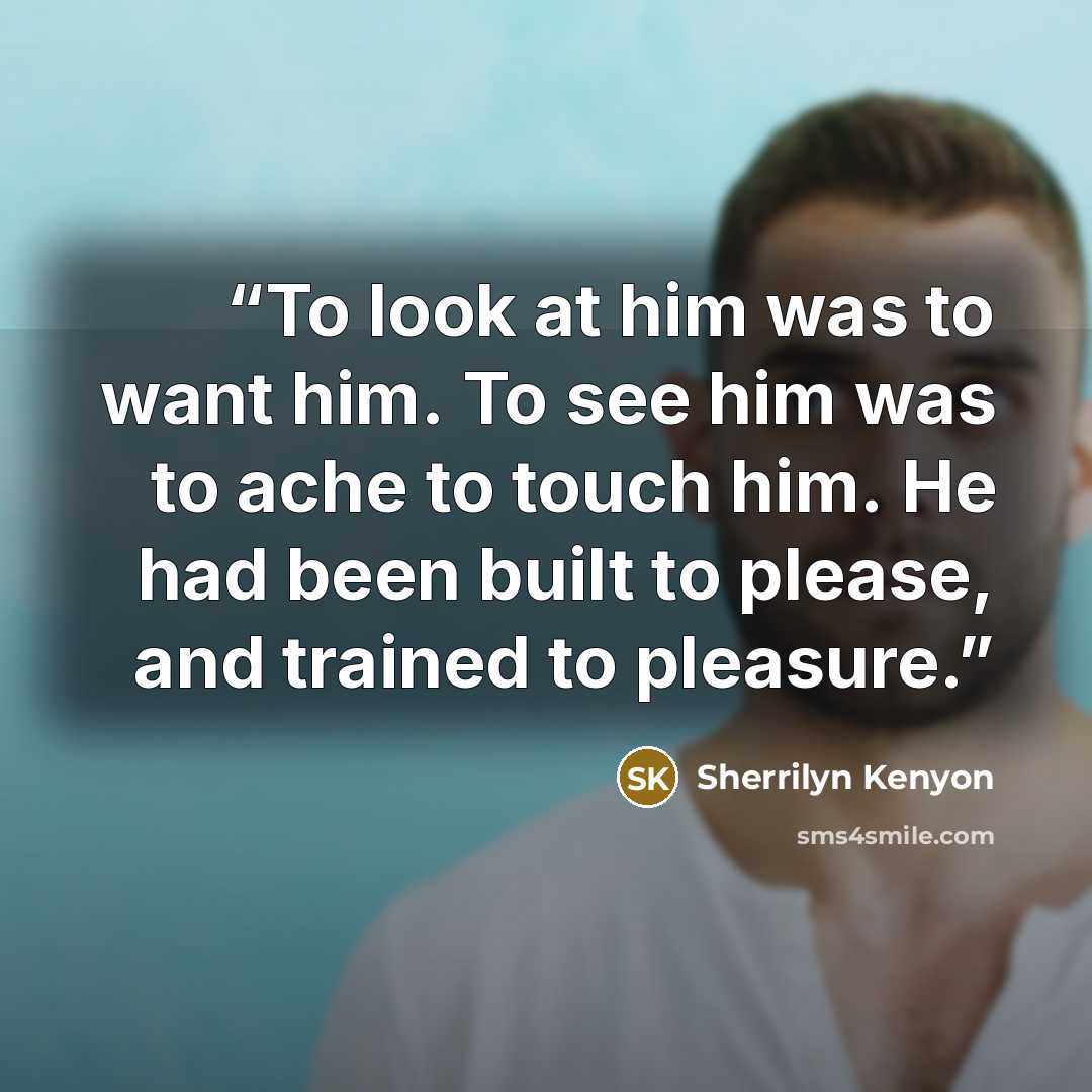 “To look at him was to want him. To see him was to ache to touch him. He had been built to please, and trained to pleasure.” quote by Sherrilyn Kenyon