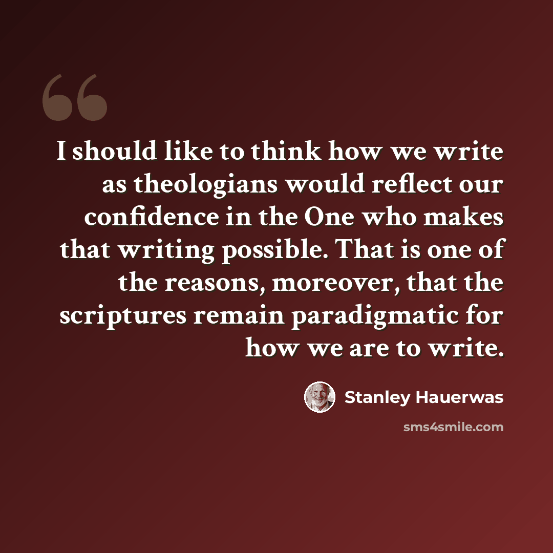 “I should like to think how we write as theologians would reflect our confidence in the One who makes that writing possible. That is one of the reasons, moreover, that the scriptures remain paradigmatic for how we are to write.” quote by Stanley Hauerwas