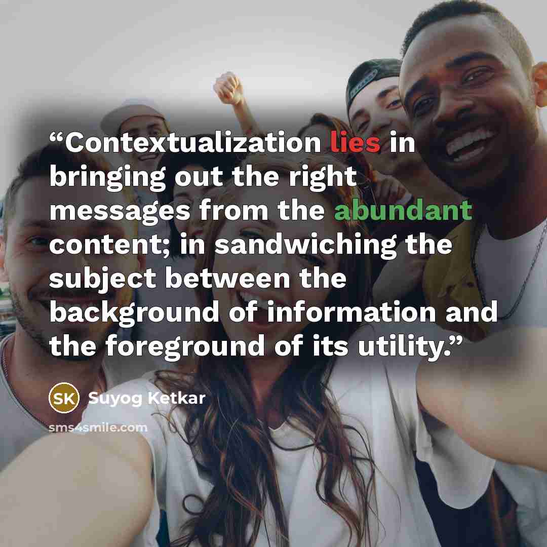“Contextualization lies in bringing out the right messages from the abundant content; in sandwiching the subject between the background of information and the foreground of its utility.” quote by Suyog Ketkar