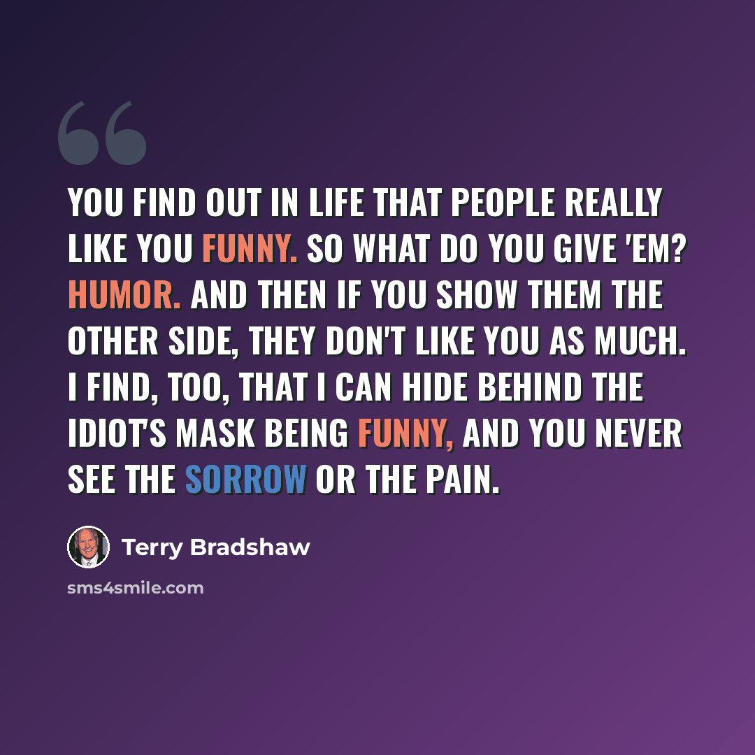 “You find out in life that people really like you funny. So what do you give 'em? Humor. And then if you show them the other side, they don't like you as much. I find, too, that I can hide behind the idiot's mask being funny, and you never see the sorrow or the pain.” quote by Terry Bradshaw