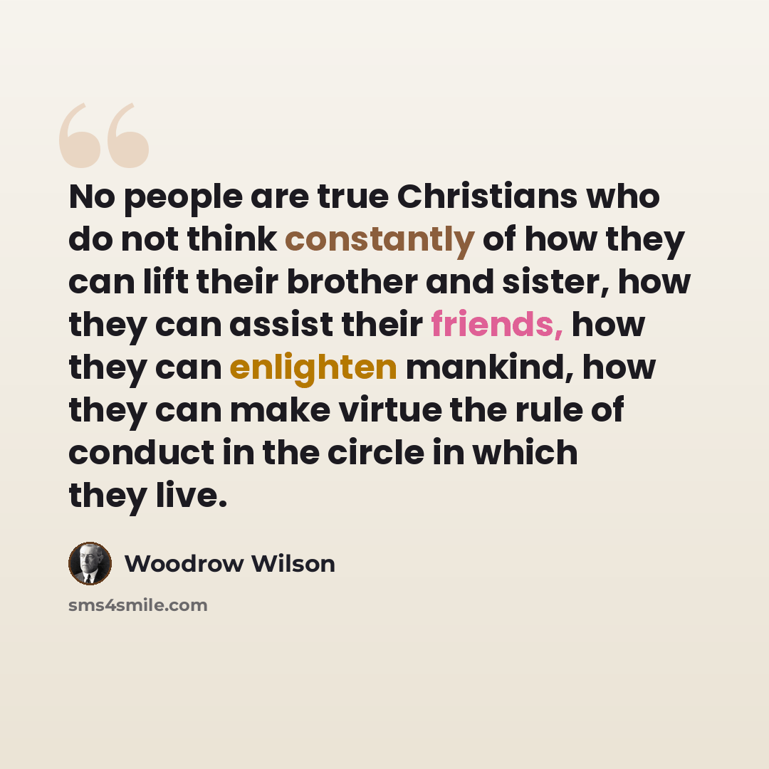 “No people are true Christians who do not think constantly of how they can lift their brother and sister, how they can assist their friends, how they can enlighten mankind, how they can make virtue the rule of conduct in the circle in which they live.” quote by Woodrow Wilson