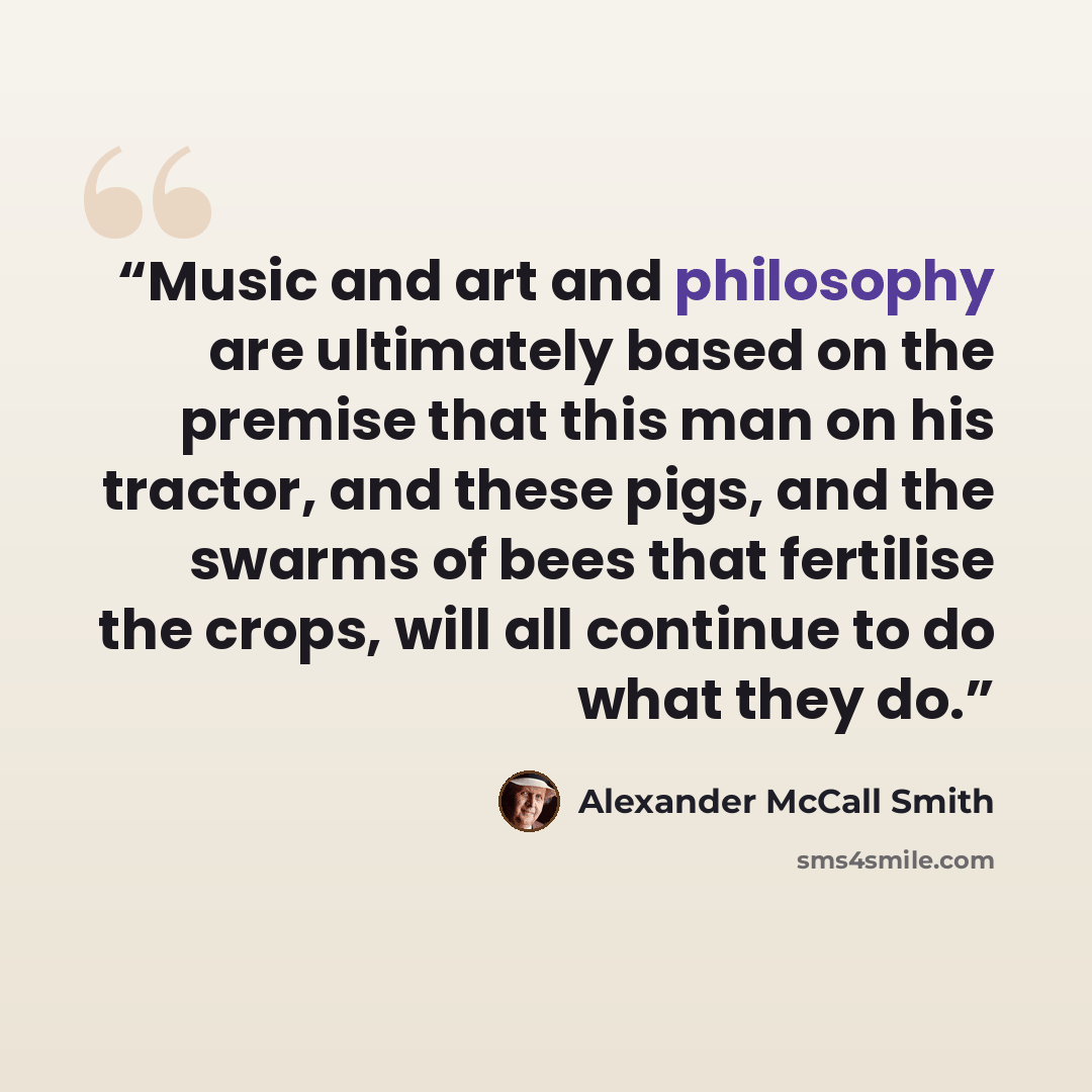 “Music and art and philosophy are ultimately based on the premise that this man on his tractor, and these pigs, and the swarms of bees that fertilise the crops, will all continue to do what they do.” quote by Alexander McCall Smith
