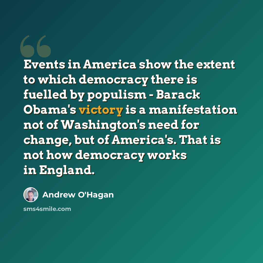 “Events in America show the extent to which democracy there is fuelled by populism - Barack Obama's victory is a manifestation not of Washington's need for change, but of America's. That is not how democracy works in England.” quote by Andrew O'Hagan