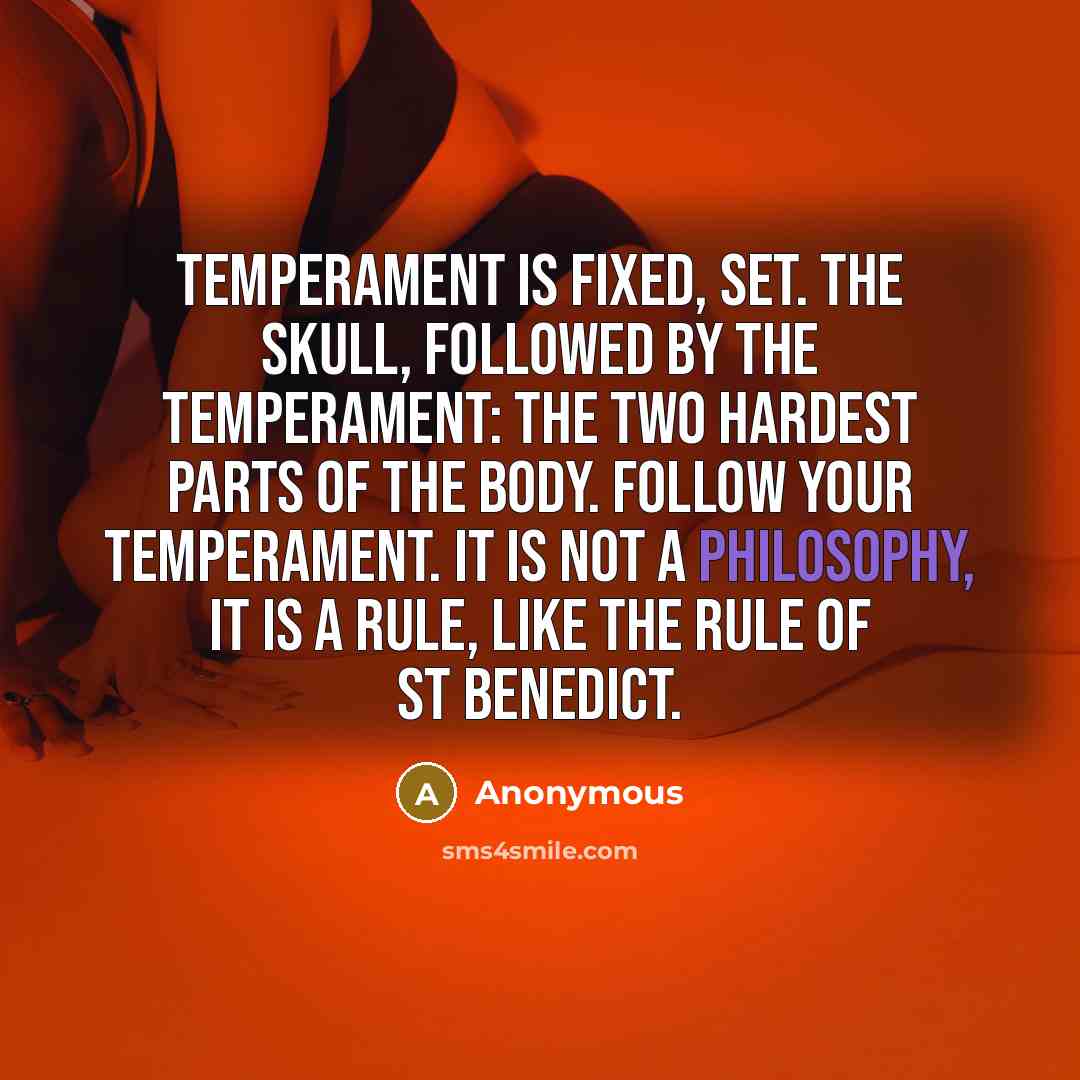 “Temperament is fixed, set. The skull, followed by the temperament: the two hardest parts of the body. Follow your temperament. It is not a philosophy, It is a rule, like the Rule of St Benedict.” quote by Anonymous