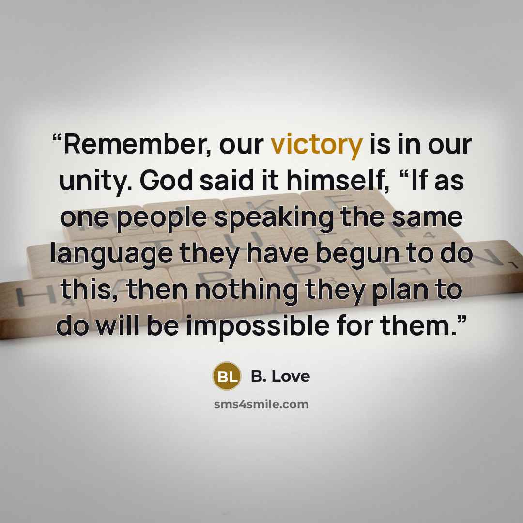 “Remember, our victory is in our unity. God said it himself, “If as one people speaking the same language they have begun to do this, then nothing they plan to do will be impossible for them.” quote by B. Love