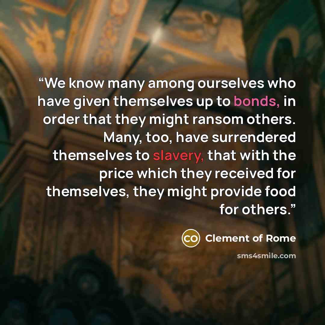 “We know many among ourselves who have given themselves up to bonds, in order that they might ransom others. Many, too, have surrendered themselves to slavery, that with the price which they received for themselves, they might provide food for others.” quote by Clement of Rome
