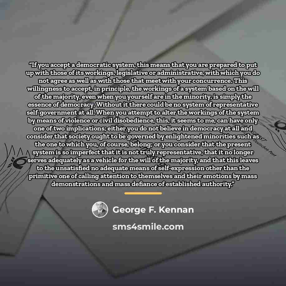 “If you accept a democratic system, this means that you are prepared to put up with those of its workings, legislative or administrative, with which you do not agree as well as with those that meet with your concurrence. This willingness to accept, in principle, the workings of a system based on…” quote by George F. Kennan